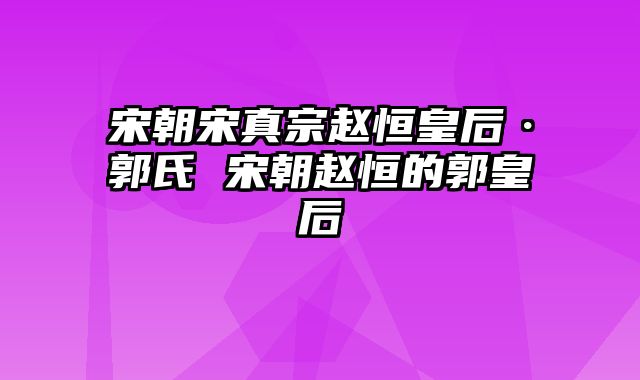 宋朝宋真宗赵恒皇后·郭氏 宋朝赵恒的郭皇后