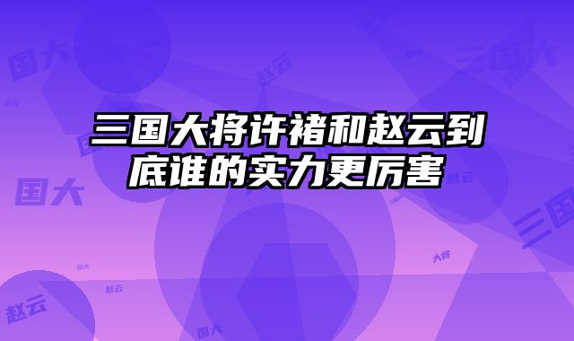 三国大将许褚和赵云到底谁的实力更厉害