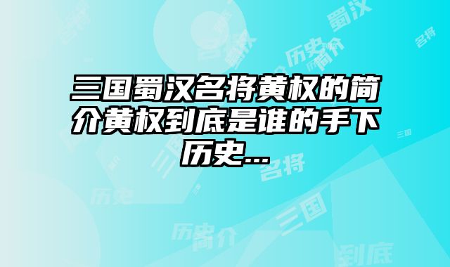 三国蜀汉名将黄权的简介黄权到底是谁的手下历史...