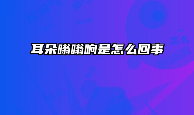耳朵嗡嗡响是怎么回事