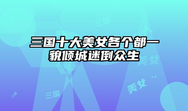 三国十大美女各个都一貌倾城迷倒众生