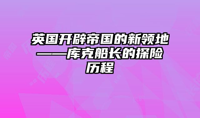 英国开辟帝国的新领地——库克船长的探险历程