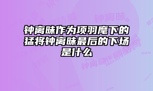 钟离昧作为项羽麾下的猛将钟离昧最后的下场是什么