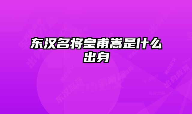 东汉名将皇甫嵩是什么出身