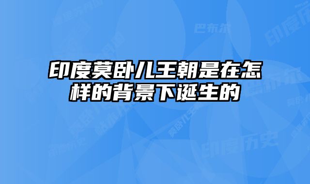 印度莫卧儿王朝是在怎样的背景下诞生的