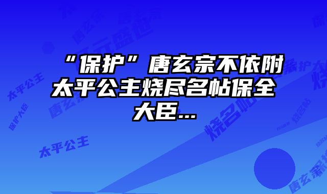 “保护”唐玄宗不依附太平公主烧尽名帖保全大臣...