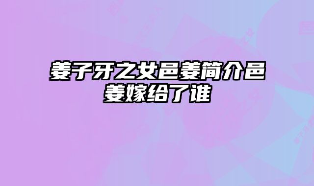 姜子牙之女邑姜简介邑姜嫁给了谁