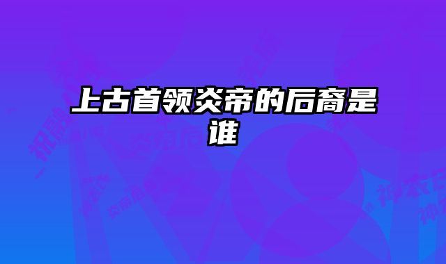 上古首领炎帝的后裔是谁