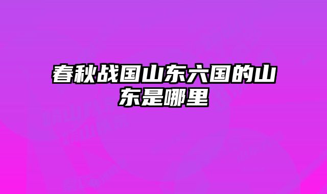 春秋战国山东六国的山东是哪里