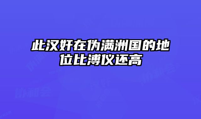 此汉奸在伪满洲国的地位比溥仪还高