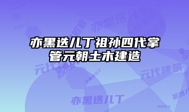 亦黑迭儿丁祖孙四代掌管元朝土木建造
