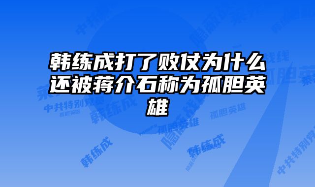 韩练成打了败仗为什么还被蒋介石称为孤胆英雄 