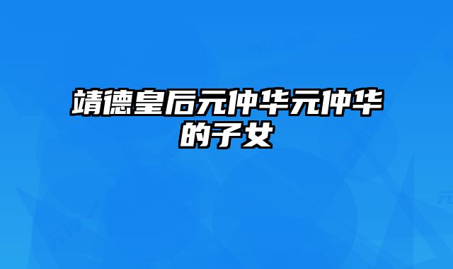 靖德皇后元仲华元仲华的子女