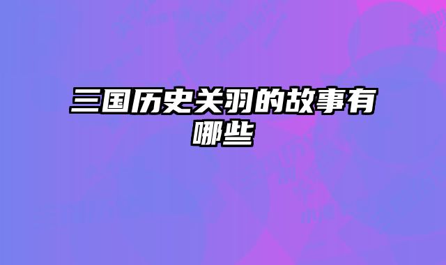三国历史关羽的故事有哪些 