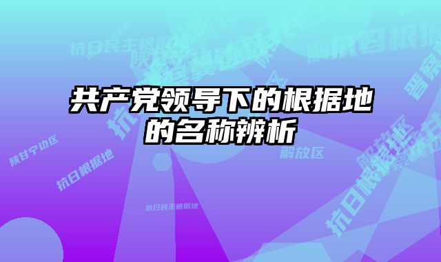 共产党领导下的根据地的名称辨析