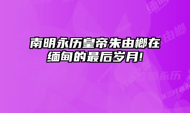 南明永历皇帝朱由榔在缅甸的最后岁月! 