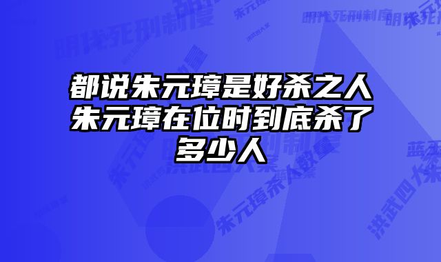 都说朱元璋是好杀之人朱元璋在位时到底杀了多少人 