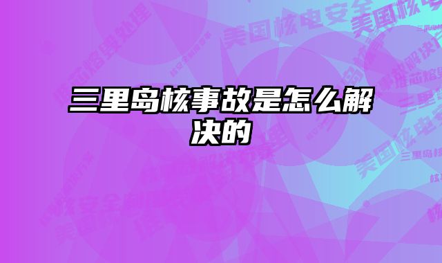 三里岛核事故是怎么解决的 
