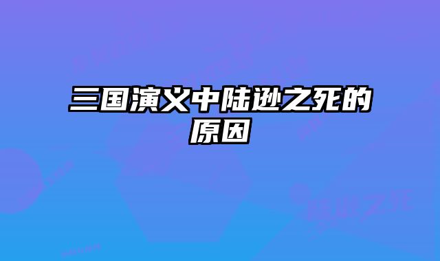 三国演义中陆逊之死的原因 