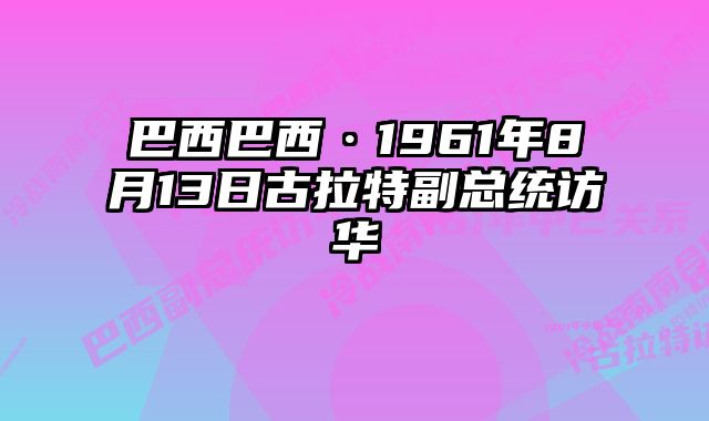 巴西巴西·1961年8月13日古拉特副总统访华 