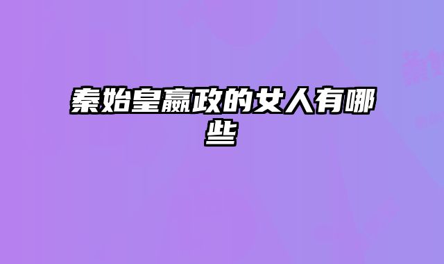 秦始皇嬴政的女人有哪些 
