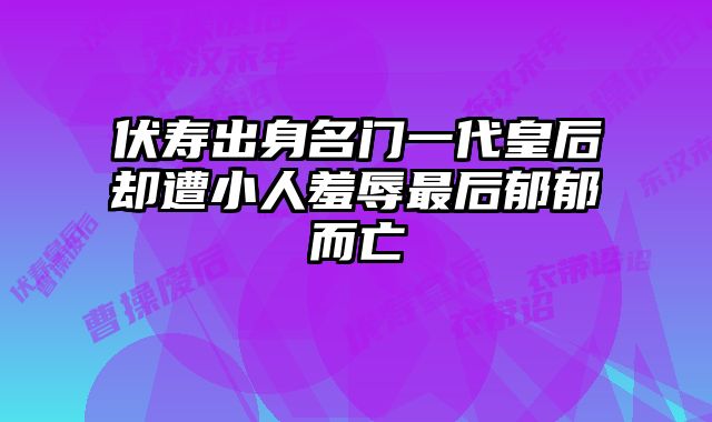 伏寿出身名门一代皇后却遭小人羞辱最后郁郁而亡