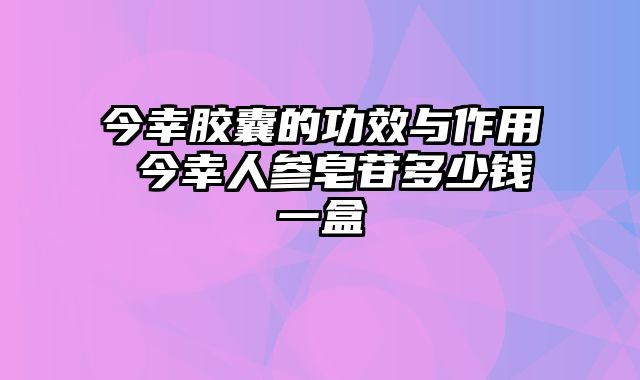 今幸胶囊的功效与作用 今幸人参皂苷多少钱一盒